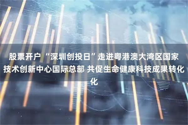 股票开户 “深圳创投日”走进粤港澳大湾区国家技术创新中心国际总部 共促生命健康科技成果转化