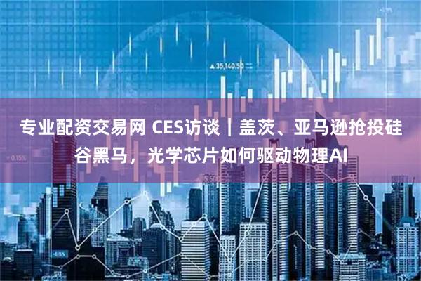 专业配资交易网 CES访谈｜盖茨、亚马逊抢投硅谷黑马，光学芯片如何驱动物理AI