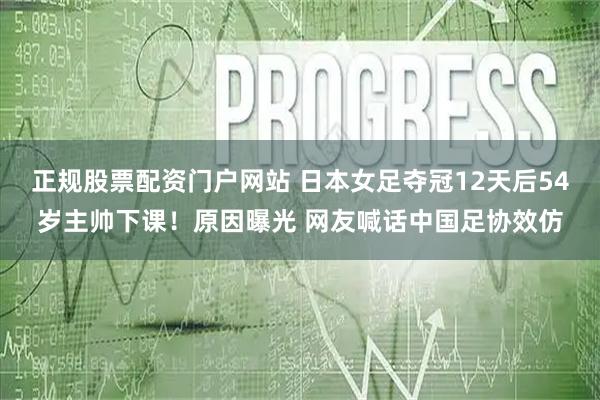 正规股票配资门户网站 日本女足夺冠12天后54岁主帅下课！原因曝光 网友喊话中国足协效仿