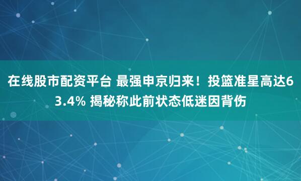 在线股市配资平台 最强申京归来！投篮准星高达63.4% 揭秘称此前状态低迷因背伤